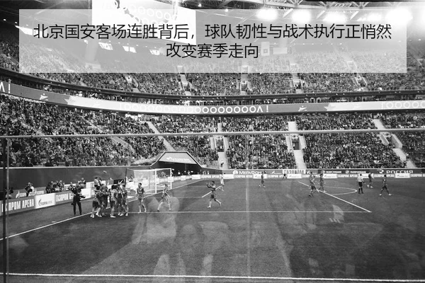 北京国安客场连胜背后，球队韧性与战术执行正悄然改变赛季走向